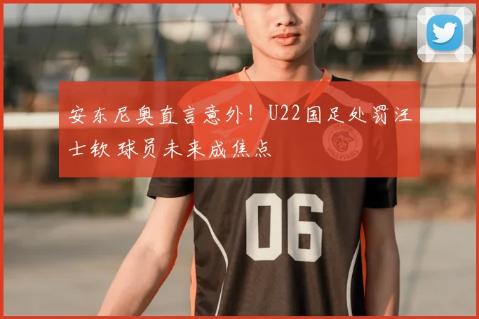 安东尼奥直言意外！U22国足处罚汪士钦 球员未来成焦点