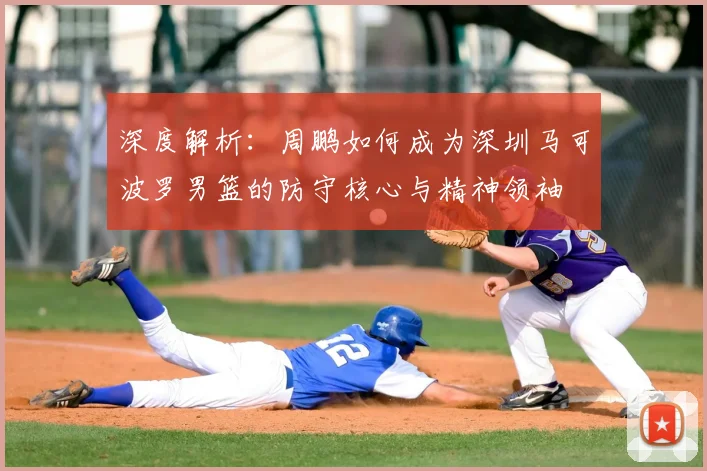 深度解析：周鹏如何成为深圳马可波罗男篮的防守核心与精神领袖