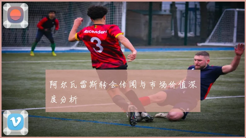 阿尔瓦雷斯转会传闻与市场价值深度分析
