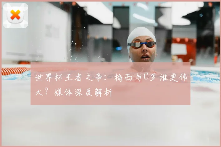 世界杯王者之争:梅西与C罗谁更伟大?媒体深度解析