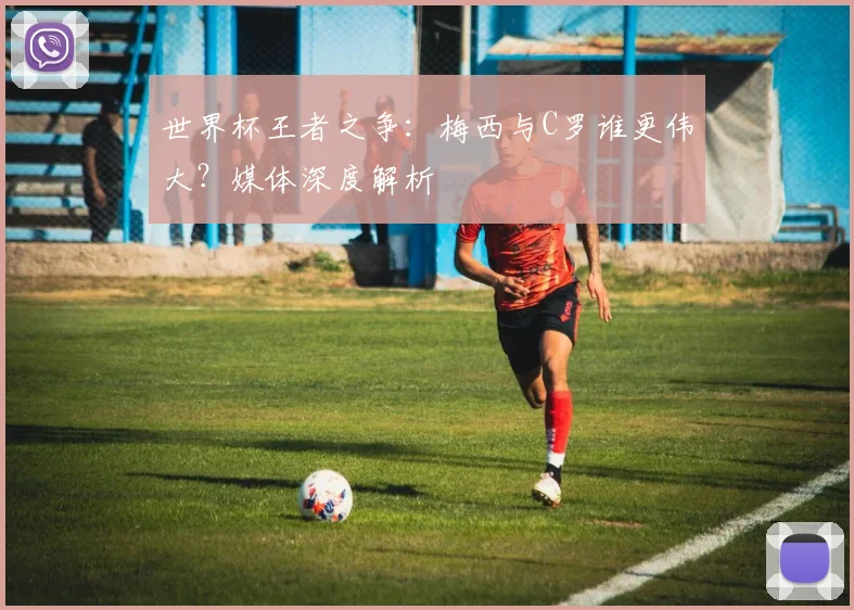 世界杯王者之争:梅西与C罗谁更伟大?媒体深度解析
