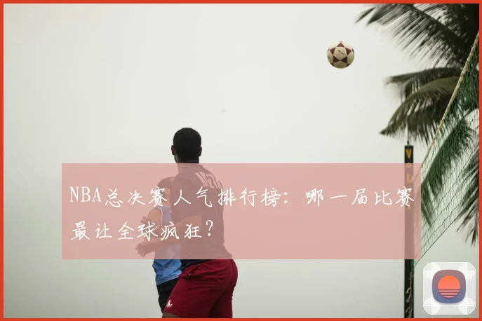 NBA总决赛人气排行榜：哪一届比赛最让全球疯狂？