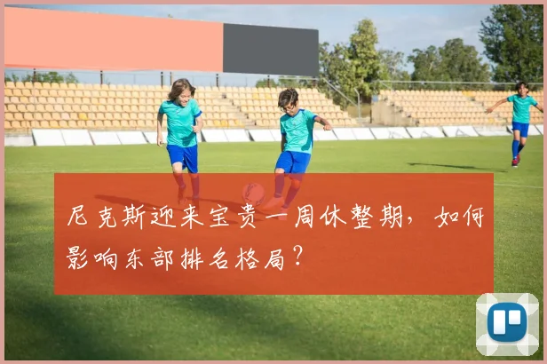 尼克斯迎来宝贵一周休整期，如何影响东部排名格局？