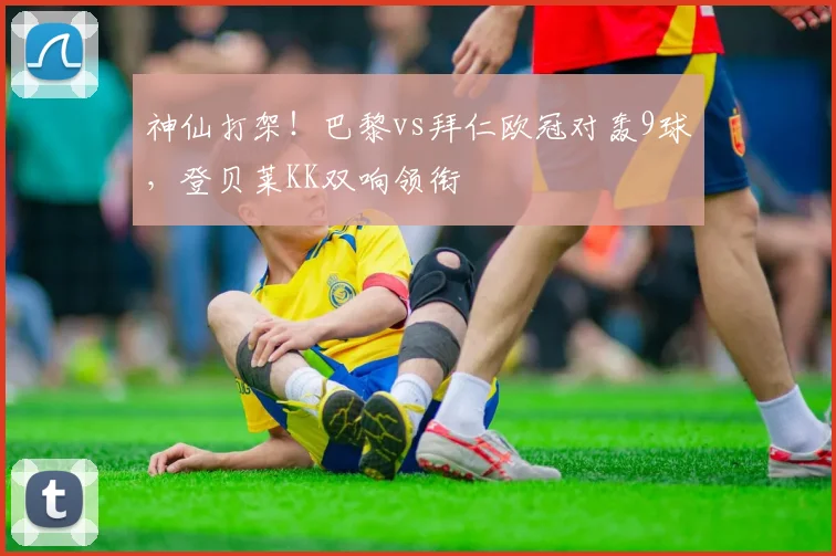 神仙打架！巴黎vs拜仁欧冠对轰9球，登贝莱KK双响领衔