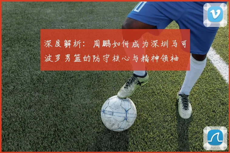 深度解析：周鹏如何成为深圳马可波罗男篮的防守核心与精神领袖