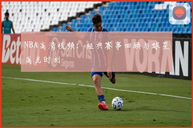NBA高清视频：经典赛事回顾与球星高光时刻