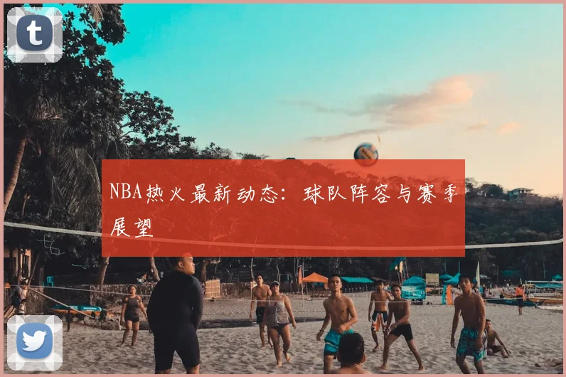 NBA热火最新动态：球队阵容与赛季展望
