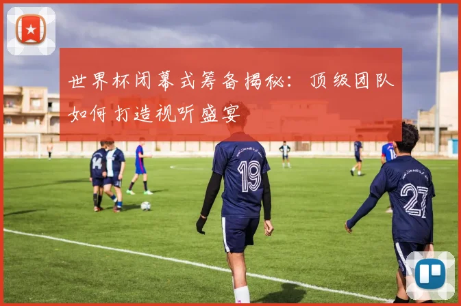 世界杯闭幕式筹备揭秘：顶级团队如何打造视听盛宴