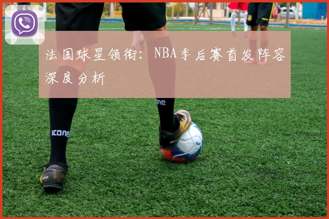 法国球星领衔：NBA季后赛首发阵容深度分析