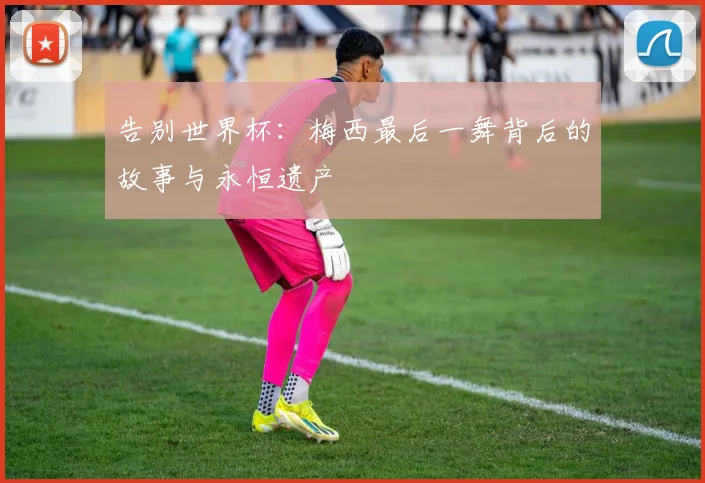 告别世界杯：梅西最后一舞背后的故事与永恒遗产