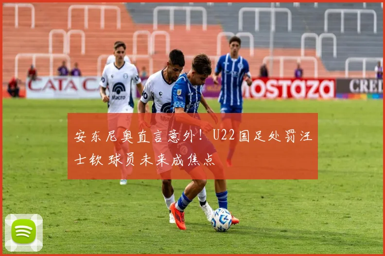 安东尼奥直言意外！U22国足处罚汪士钦 球员未来成焦点
