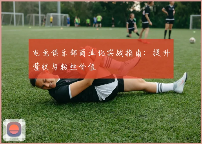 电竞俱乐部商业化实战指南：提升营收与粉丝价值
