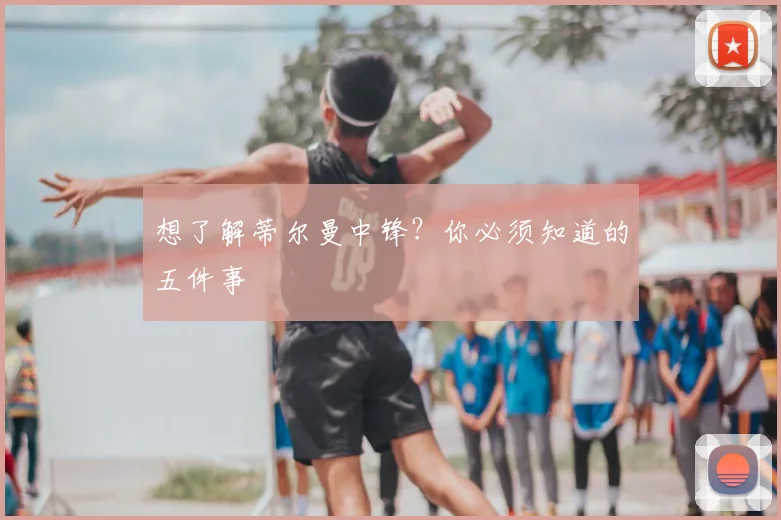 想了解蒂尔曼中锋？你必须知道的五件事