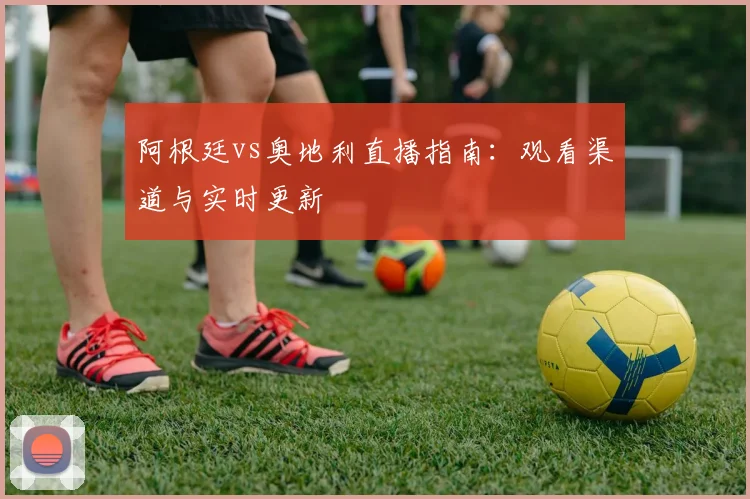 阿根廷vs奥地利直播指南：观看渠道与实时更新
