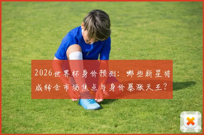 2026世界杯身价预测：哪些新星将成转会市场焦点与身价暴涨天王？