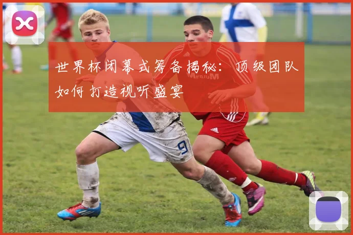世界杯闭幕式筹备揭秘:顶级团队如何打造视听盛宴
