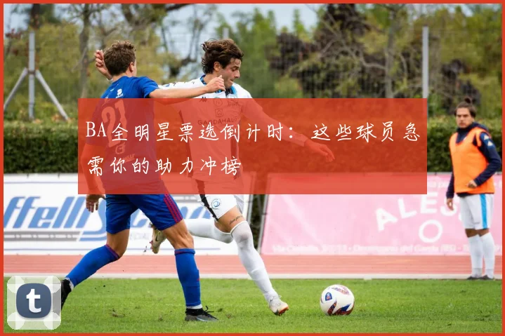 BA全明星票选倒计时：这些球员急需你的助力冲榜