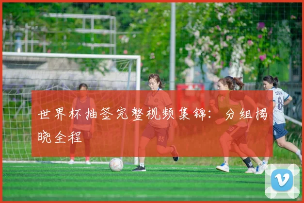世界杯抽签完整视频集锦：分组揭晓全程