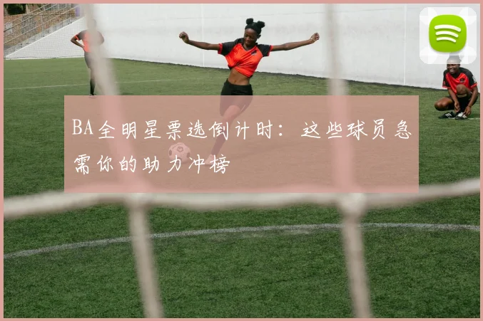 BA全明星票选倒计时：这些球员急需你的助力冲榜