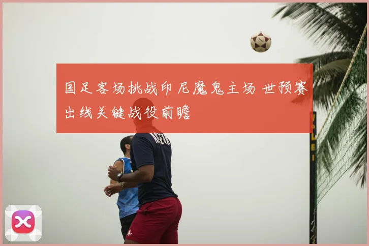 国足客场挑战印尼魔鬼主场 世预赛出线关键战役前瞻