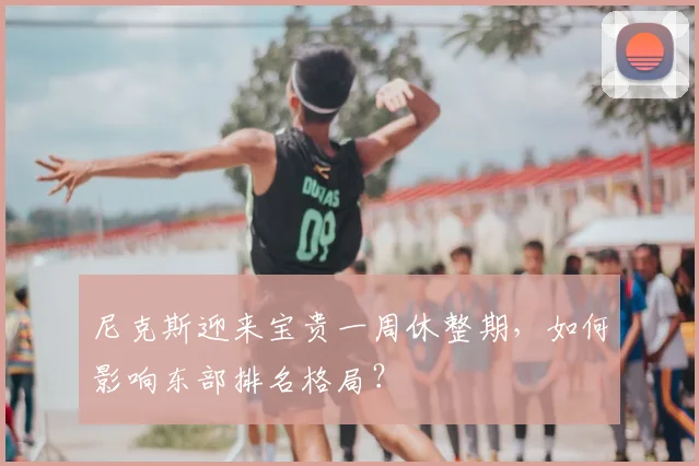 尼克斯迎来宝贵一周休整期，如何影响东部排名格局？